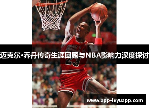 迈克尔·乔丹传奇生涯回顾与NBA影响力深度探讨