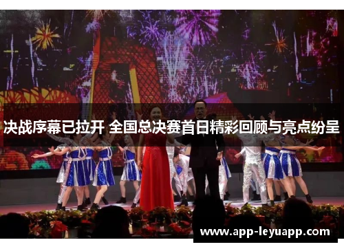 决战序幕已拉开 全国总决赛首日精彩回顾与亮点纷呈